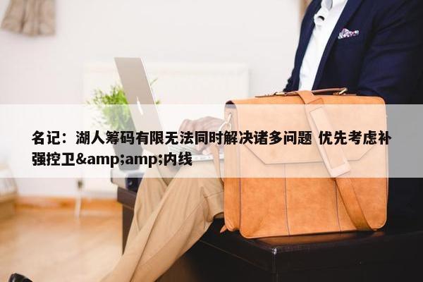 名记：湖人筹码有限无法同时解决诸多问题 优先考虑补强控卫&amp;内线