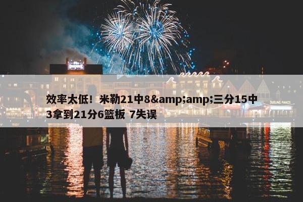 效率太低！米勒21中8&amp;三分15中3拿到21分6篮板 7失误