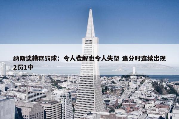 纳斯谈糟糕罚球：令人费解也令人失望 追分时连续出现2罚1中