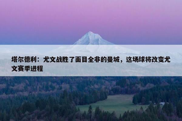 塔尔德利：尤文战胜了面目全非的曼城，这场球将改变尤文赛季进程