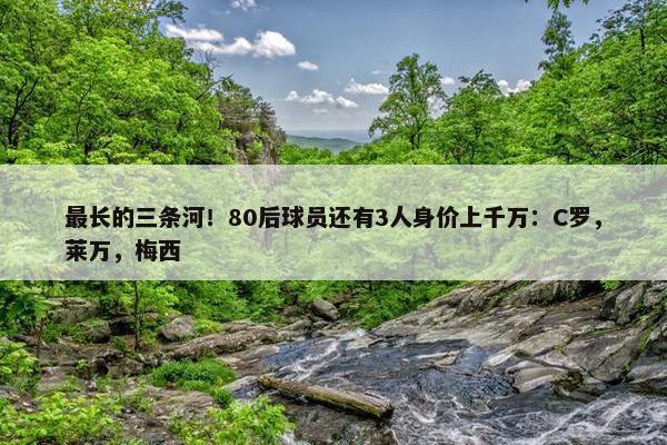 最长的三条河！80后球员还有3人身价上千万：C罗，莱万，梅西