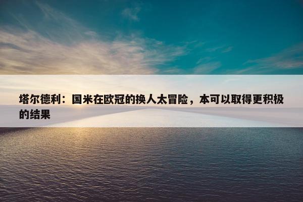 塔尔德利：国米在欧冠的换人太冒险，本可以取得更积极的结果