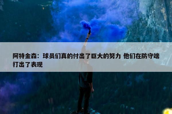 阿特金森：球员们真的付出了巨大的努力 他们在防守端打出了表现