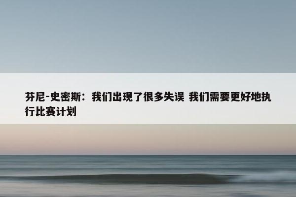 芬尼-史密斯：我们出现了很多失误 我们需要更好地执行比赛计划