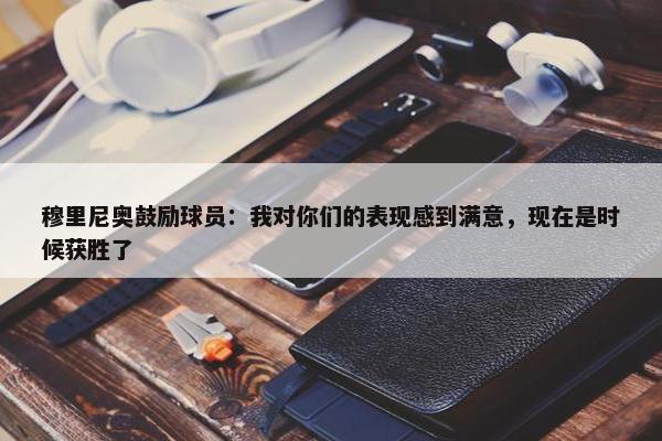 穆里尼奥鼓励球员：我对你们的表现感到满意，现在是时候获胜了