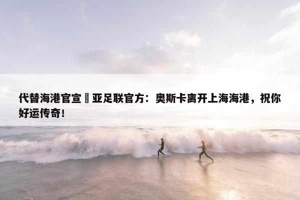 代替海港官宣❓亚足联官方：奥斯卡离开上海海港，祝你好运传奇！