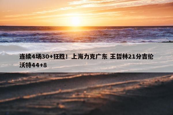 连续4场30+狂胜！上海力克广东 王哲林21分吉伦沃特44+8