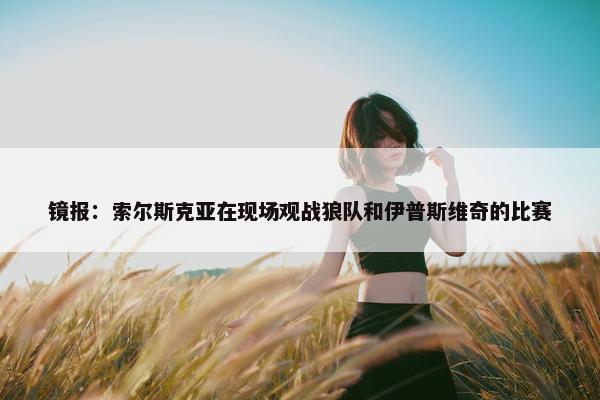 镜报：索尔斯克亚在现场观战狼队和伊普斯维奇的比赛