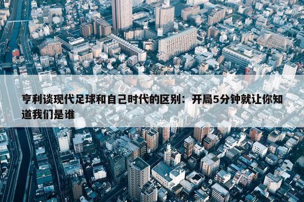 亨利谈现代足球和自己时代的区别：开局5分钟就让你知道我们是谁