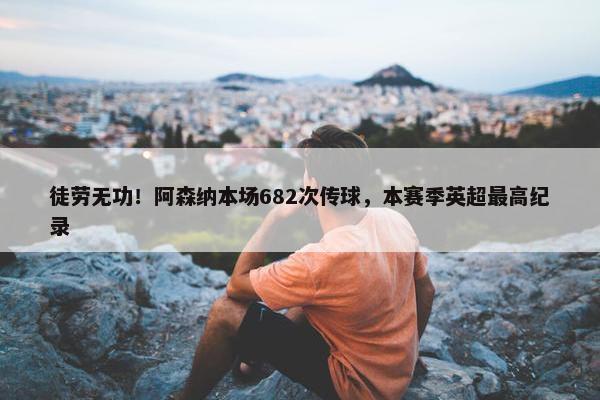 徒劳无功！阿森纳本场682次传球，本赛季英超最高纪录