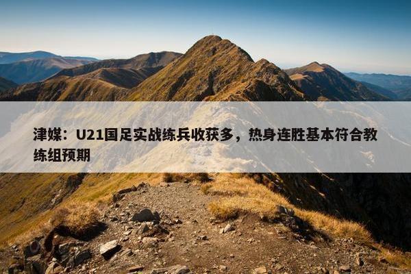 津媒：U21国足实战练兵收获多，热身连胜基本符合教练组预期