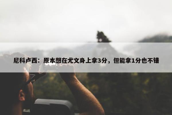 尼科卢西：原本想在尤文身上拿3分，但能拿1分也不错