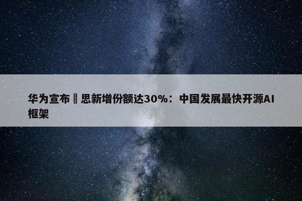 华为宣布昇思新增份额达30%：中国发展最快开源AI框架