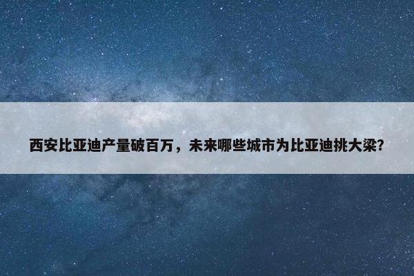 西安比亚迪产量破百万，未来哪些城市为比亚迪挑大梁？