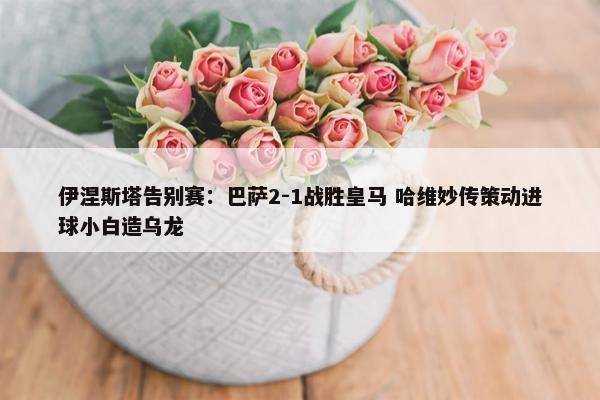 伊涅斯塔告别赛：巴萨2-1战胜皇马 哈维妙传策动进球小白造乌龙