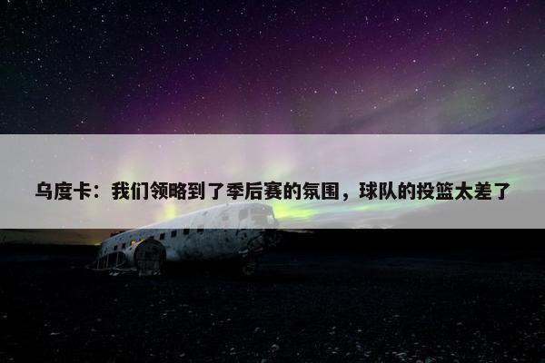 乌度卡：我们领略到了季后赛的氛围，球队的投篮太差了