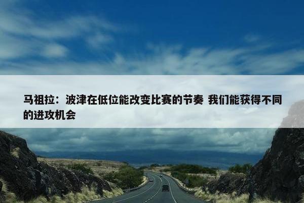 马祖拉：波津在低位能改变比赛的节奏 我们能获得不同的进攻机会