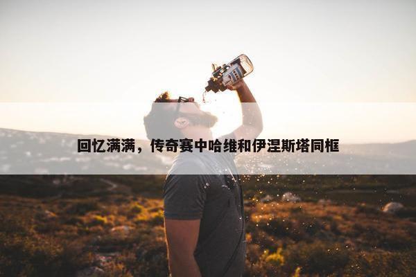 回忆满满，传奇赛中哈维和伊涅斯塔同框