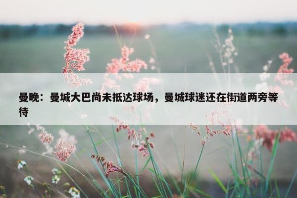 曼晚：曼城大巴尚未抵达球场，曼城球迷还在街道两旁等待