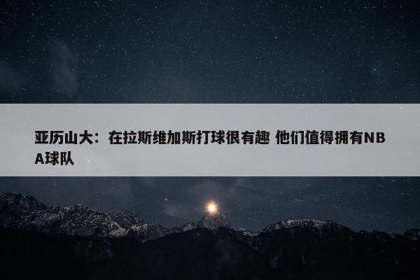 亚历山大：在拉斯维加斯打球很有趣 他们值得拥有NBA球队