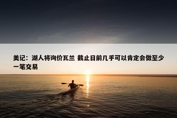 美记：湖人将询价瓦兰 截止日前几乎可以肯定会做至少一笔交易