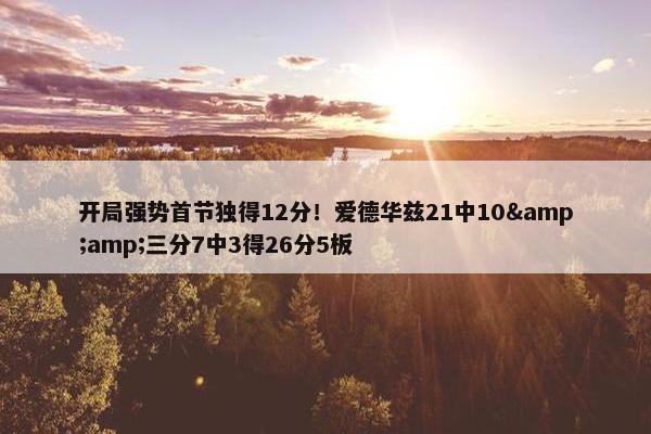 开局强势首节独得12分！爱德华兹21中10&amp;三分7中3得26分5板