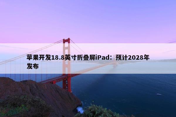 苹果开发18.8英寸折叠屏iPad：预计2028年发布