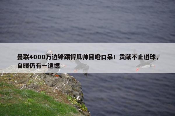 曼联4000万边锋踢得瓜帅目瞪口呆！贡献不止进球，自曝仍有一遗憾