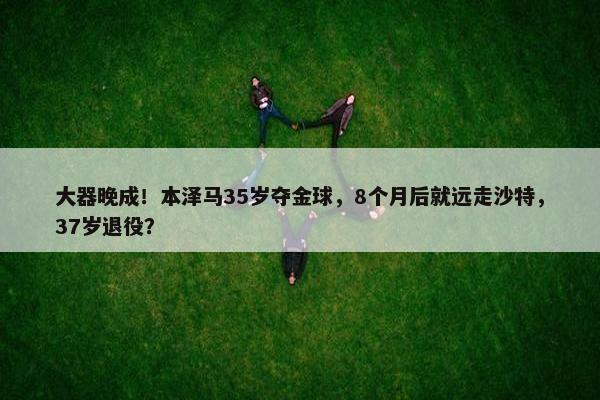 大器晚成！本泽马35岁夺金球，8个月后就远走沙特，37岁退役？