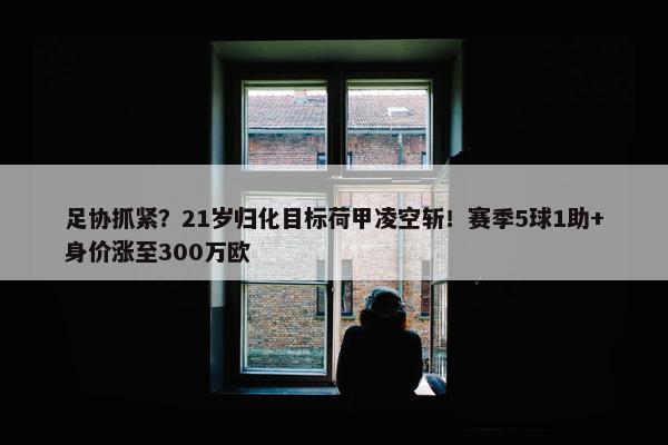 足协抓紧？21岁归化目标荷甲凌空斩！赛季5球1助+身价涨至300万欧