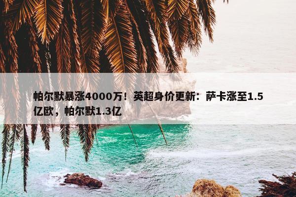 帕尔默暴涨4000万！英超身价更新：萨卡涨至1.5亿欧，帕尔默1.3亿