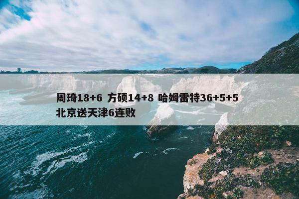 周琦18+6 方硕14+8 哈姆雷特36+5+5 北京送天津6连败