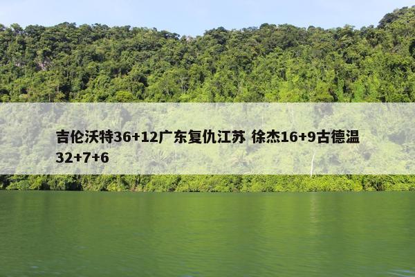 吉伦沃特36+12广东复仇江苏 徐杰16+9古德温32+7+6