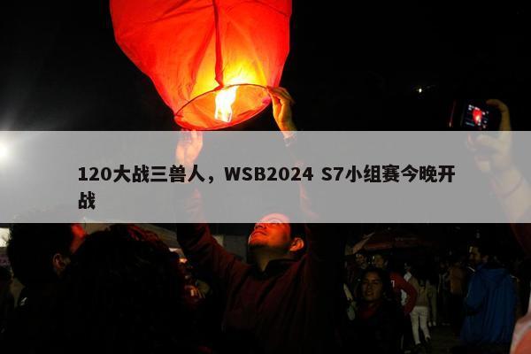 120大战三兽人，WSB2024 S7小组赛今晚开战