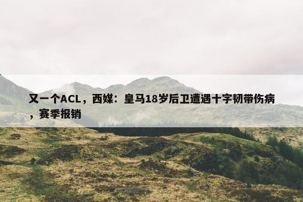 又一个ACL，西媒：皇马18岁后卫遭遇十字韧带伤病，赛季报销