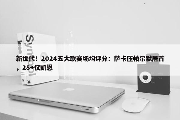 新世代！2024五大联赛场均评分：萨卡压帕尔默居首，28+仅凯恩