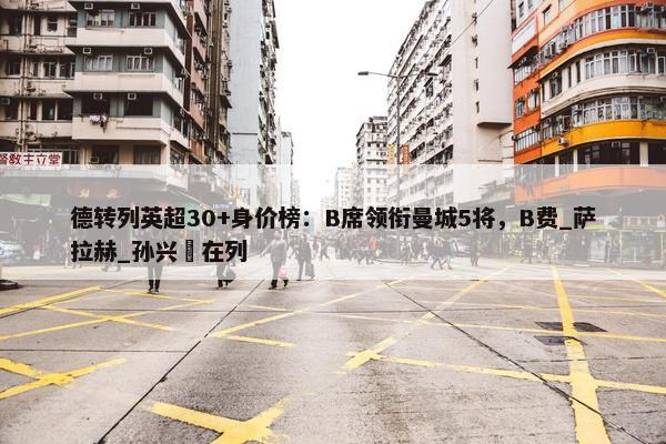 德转列英超30+身价榜：B席领衔曼城5将，B费_萨拉赫_孙兴慜在列