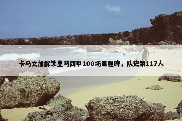 卡马文加解锁皇马西甲100场里程碑，队史第117人