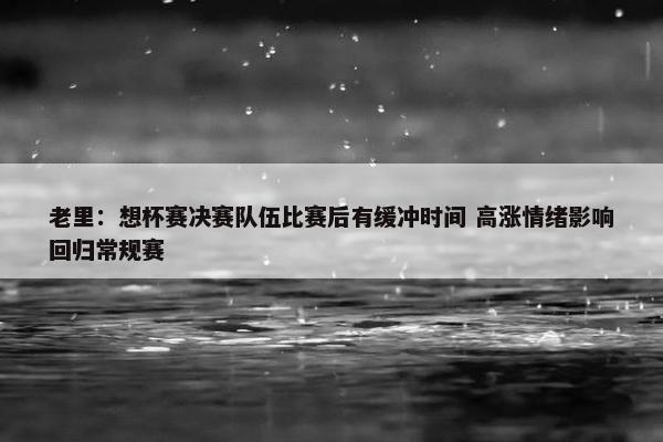 老里：想杯赛决赛队伍比赛后有缓冲时间 高涨情绪影响回归常规赛