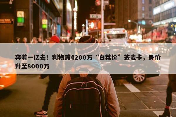 奔着一亿去！利物浦4200万“白菜价”签麦卡，身价升至8000万