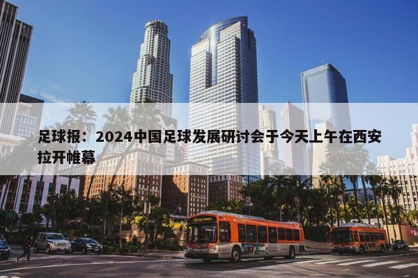 足球报：2024中国足球发展研讨会于今天上午在西安拉开帷幕