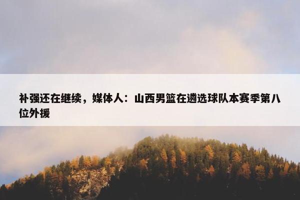 补强还在继续，媒体人：山西男篮在遴选球队本赛季第八位外援