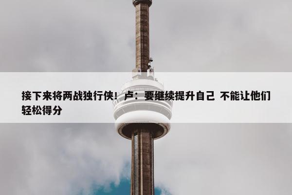 接下来将两战独行侠！卢：要继续提升自己 不能让他们轻松得分