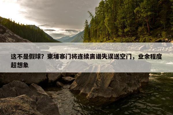 这不是假球？柬埔寨门将连续离谱失误送空门，业余程度超想象