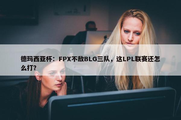 德玛西亚杯：FPX不敌BLG三队，这LPL联赛还怎么打？