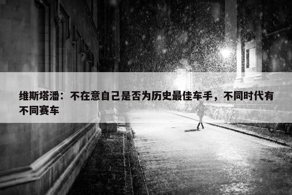 维斯塔潘：不在意自己是否为历史最佳车手，不同时代有不同赛车