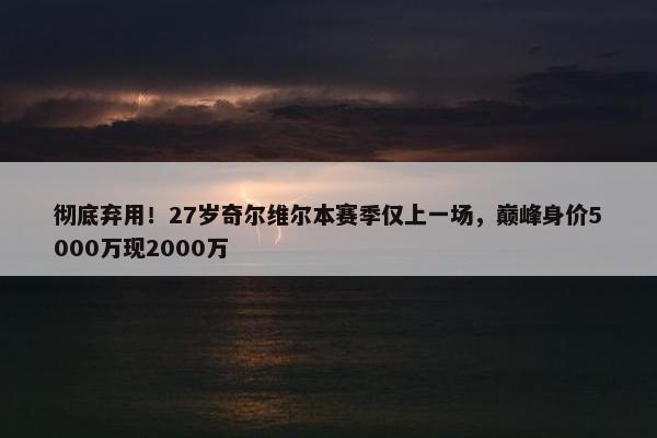 彻底弃用！27岁奇尔维尔本赛季仅上一场，巅峰身价5000万现2000万