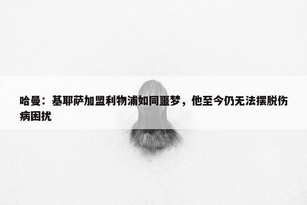 哈曼：基耶萨加盟利物浦如同噩梦，他至今仍无法摆脱伤病困扰