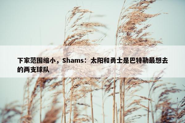 下家范围缩小，Shams：太阳和勇士是巴特勒最想去的两支球队