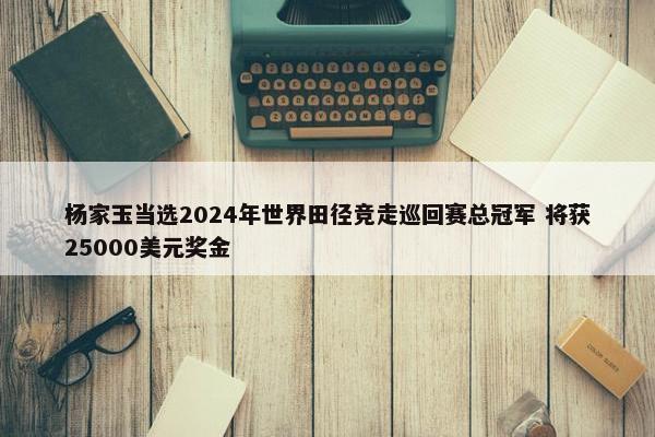 杨家玉当选2024年世界田径竞走巡回赛总冠军 将获25000美元奖金